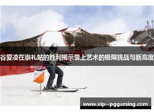 谷爱凌在崇礼站的胜利揭示雪上艺术的极限挑战与新高度