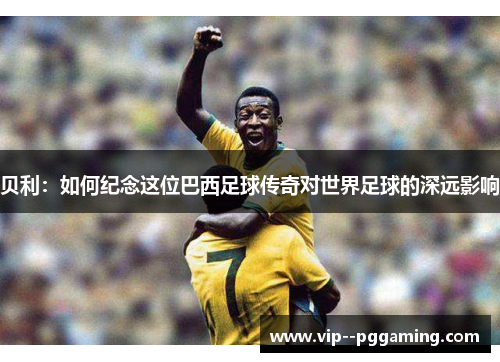 贝利：如何纪念这位巴西足球传奇对世界足球的深远影响