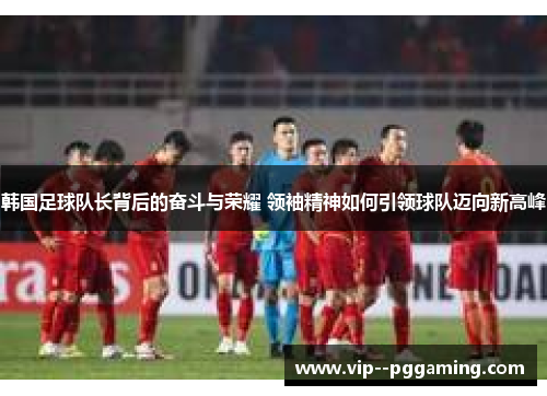韩国足球队长背后的奋斗与荣耀 领袖精神如何引领球队迈向新高峰