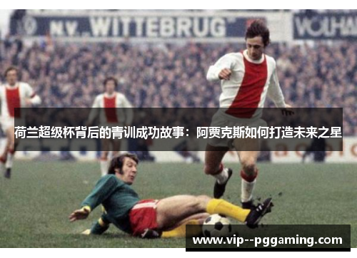 荷兰超级杯背后的青训成功故事：阿贾克斯如何打造未来之星
