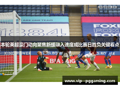 本轮英超豪门动向聚焦新援融入速度成比赛日胜负关键看点