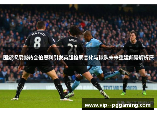 围绕汉尼拔转会伯恩利引发英超格局变化与球队未来重建前景解析深