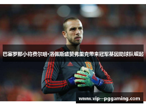 巴塞罗那小将费尔明·洛佩斯盛赞弗里克带来冠军基因助球队崛起
