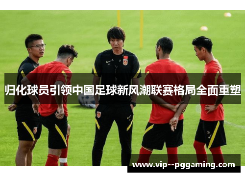 归化球员引领中国足球新风潮联赛格局全面重塑