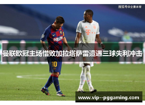 曼联欧冠主场惜败加拉塔萨雷遭遇三球失利冲击
