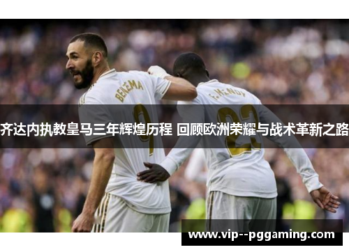 齐达内执教皇马三年辉煌历程 回顾欧洲荣耀与战术革新之路